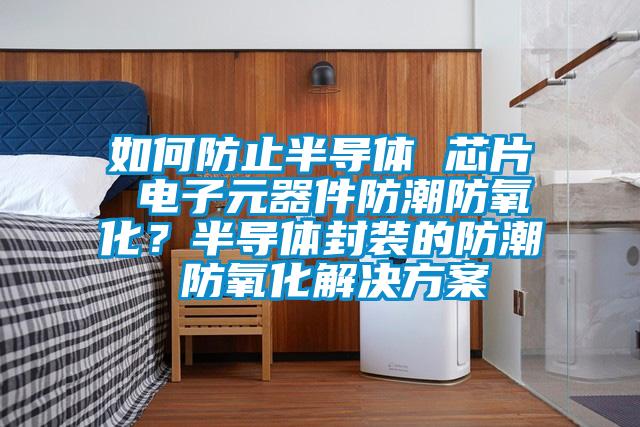 如何防止半導(dǎo)體 芯片 電子元器件防潮防氧化？半導(dǎo)體封裝的防潮 防氧化解決方案